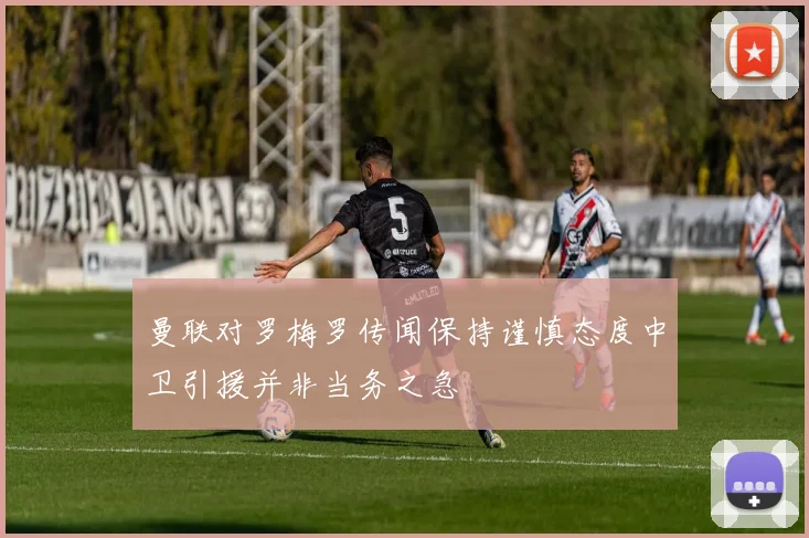曼联对罗梅罗传闻保持谨慎态度中卫引援并非当务之急