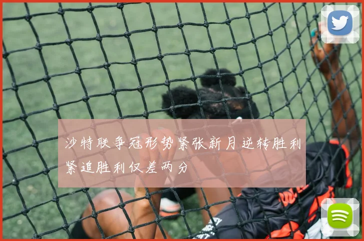 沙特联争冠形势紧张新月逆转胜利紧追胜利仅差两分