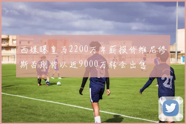 西媒曝皇马2200万年薪报价维尼修斯否则将以近9000万转会出售