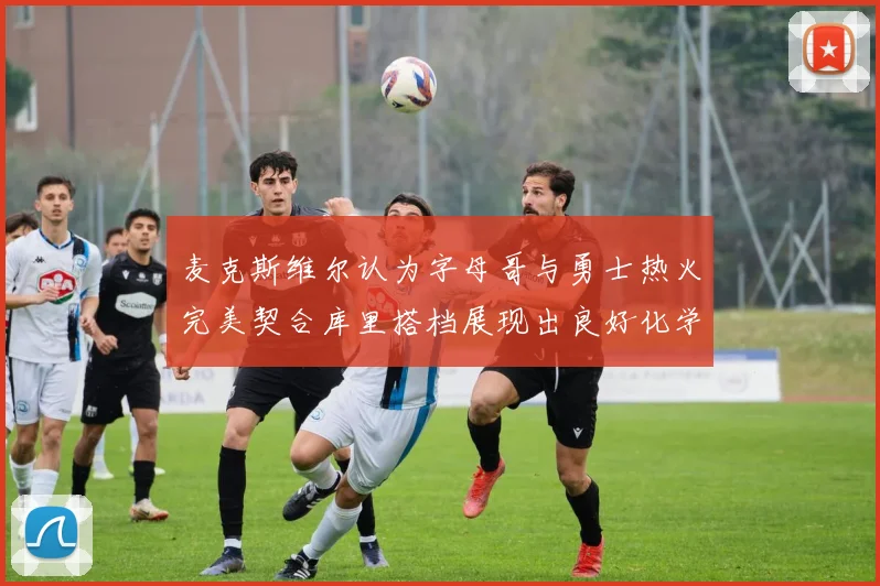 麦克斯维尔认为字母哥与勇士热火完美契合库里搭档展现出良好化学反应