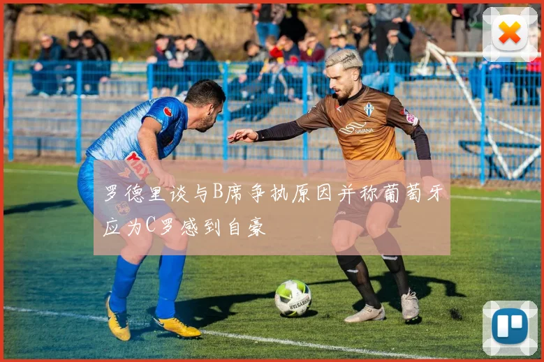 罗德里谈与B席争执原因并称葡萄牙应为C罗感到自豪
