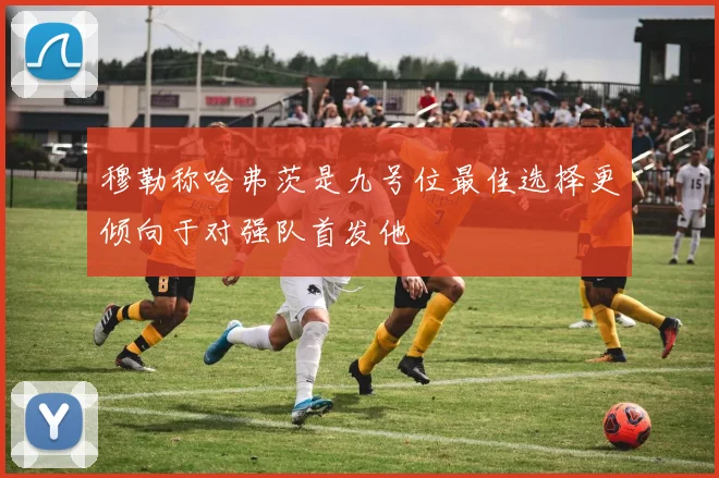穆勒称哈弗茨是九号位最佳选择更倾向于对强队首发他