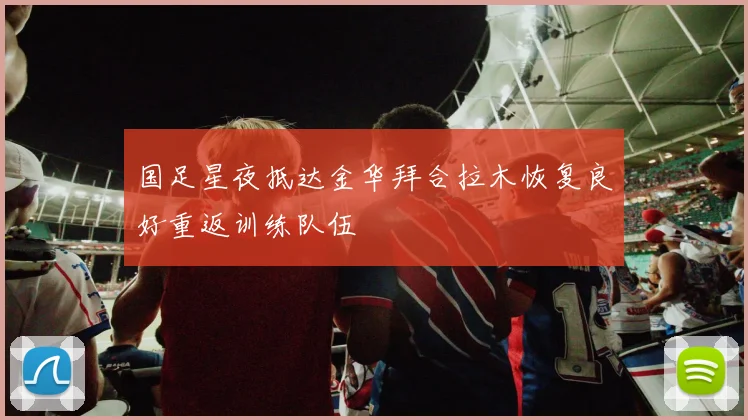 国足星夜抵达金华拜合拉木恢复良好重返训练队伍