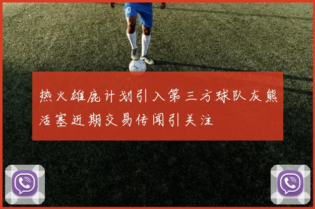热火雄鹿计划引入第三方球队灰熊活塞近期交易传闻引关注