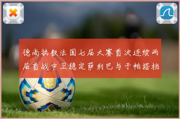 德尚执教法国七届大赛首次连续两届首战中卫稳定萨利巴与于帕搭档