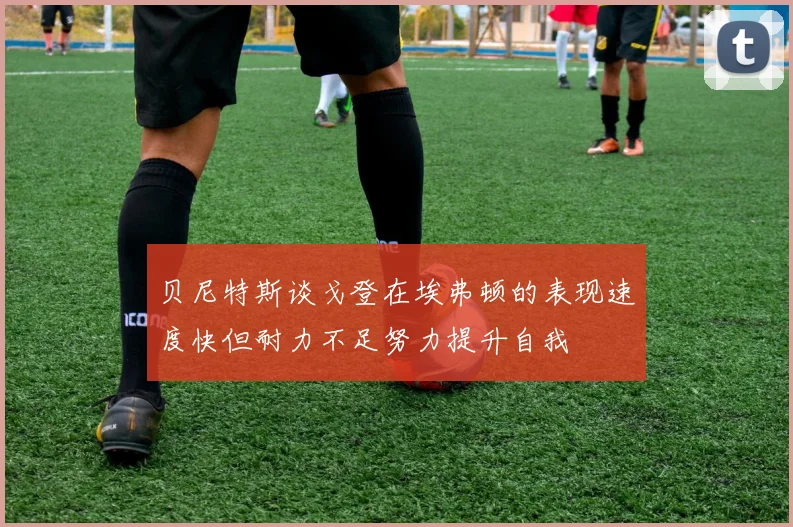 贝尼特斯谈戈登在埃弗顿的表现速度快但耐力不足努力提升自我