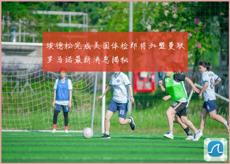 埃德松完成美国体检即将加盟曼联罗马诺最新消息揭秘
