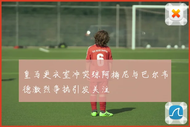 皇马更衣室冲突琼阿梅尼与巴尔韦德激烈争执引发关注