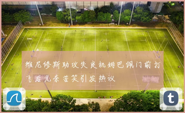 维尼修斯助攻失良机姆巴佩门前打飞后无奈苦笑引发热议