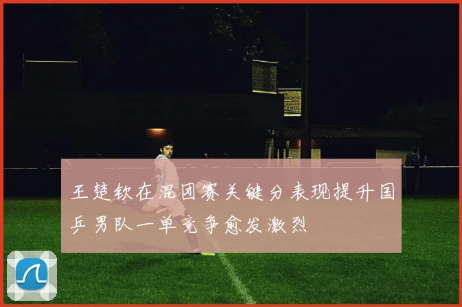 王楚钦在混团赛关键分表现提升国乒男队一单竞争愈发激烈