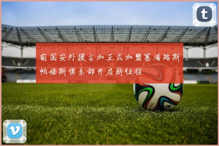 前国安外援古加正式加盟塞浦路斯帕福斯俱乐部开启新征程