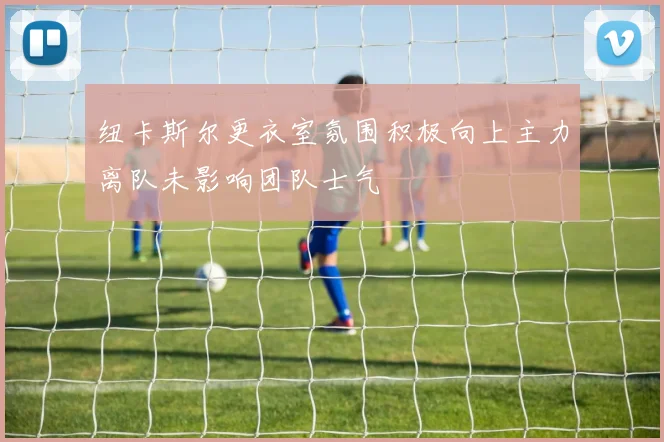 纽卡斯尔更衣室氛围积极向上主力离队未影响团队士气