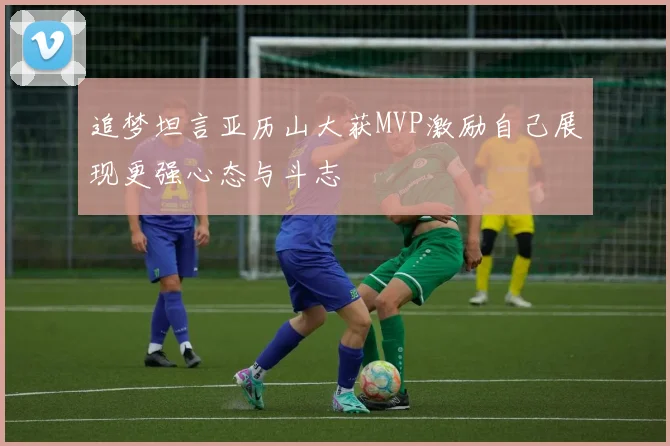 追梦坦言亚历山大获MVP激励自己展现更强心态与斗志