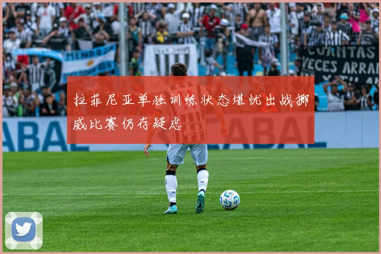 拉菲尼亚单独训练状态堪忧出战挪威比赛仍存疑虑