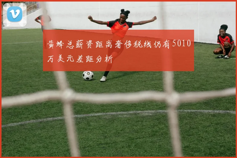 黄蜂总薪资距离奢侈税线仍有5010万美元差距分析