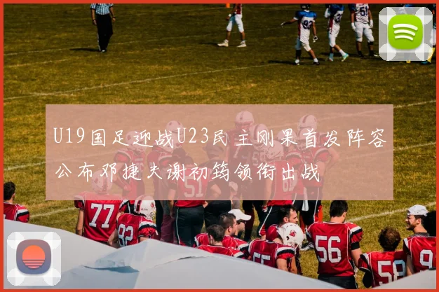U19国足迎战U23民主刚果首发阵容公布邓捷夫谢初筠领衔出战
