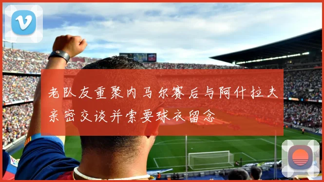 老队友重聚内马尔赛后与阿什拉夫亲密交谈并索要球衣留念