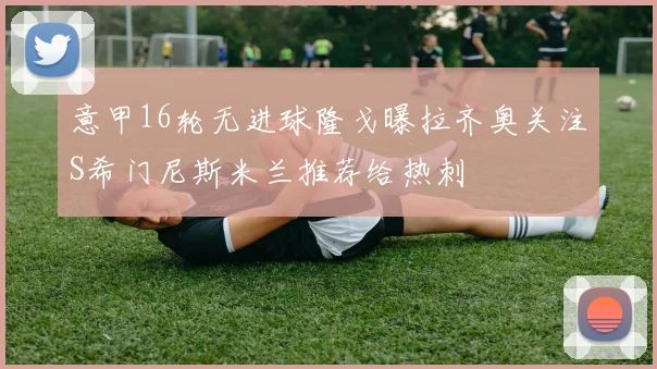 意甲16轮无进球隆戈曝拉齐奥关注S希门尼斯米兰推荐给热刺