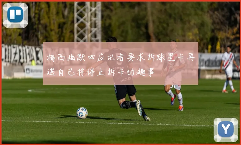 梅西幽默回应记者要求拆球星卡再遇自己将停止拆卡的趣事