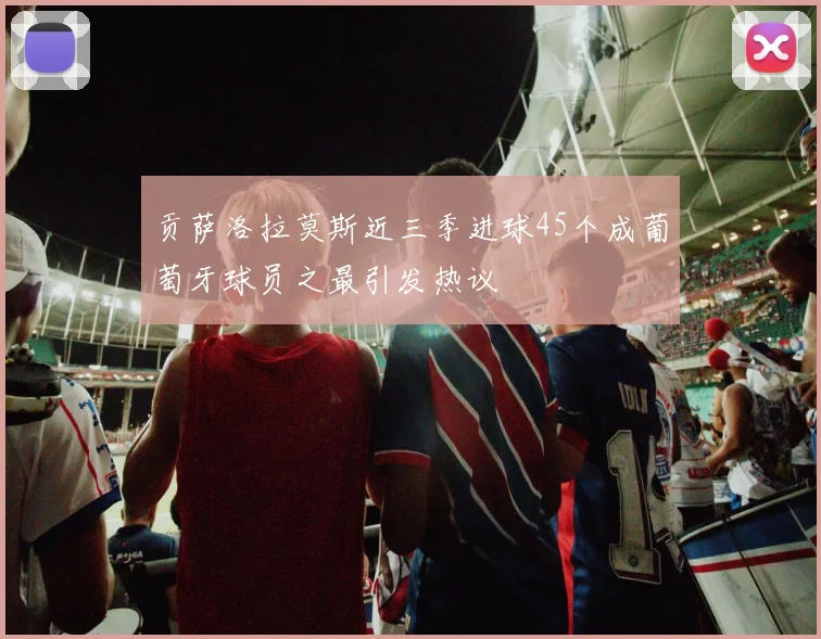 贡萨洛拉莫斯近三季进球45个成葡萄牙球员之最引发热议
