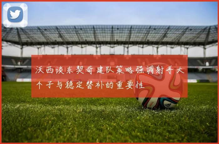 沃西谈东契奇建队策略强调射手大个子与稳定替补的重要性