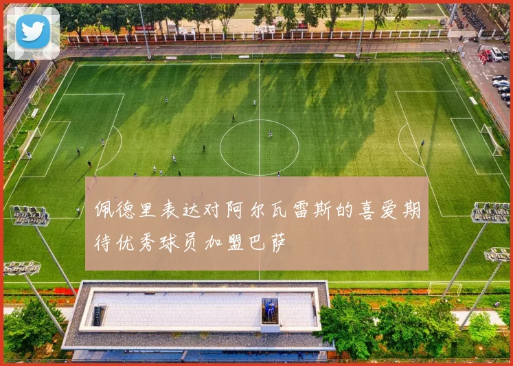 佩德里表达对阿尔瓦雷斯的喜爱期待优秀球员加盟巴萨