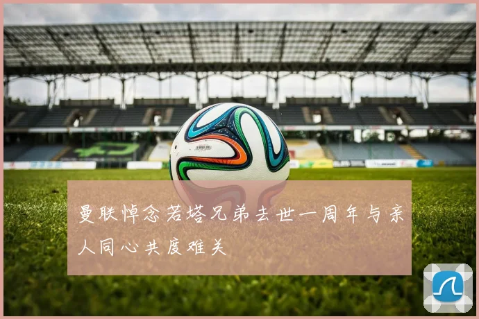 曼联悼念若塔兄弟去世一周年与亲人同心共度难关