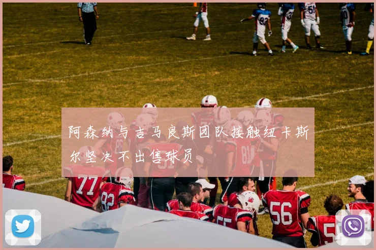 阿森纳与吉马良斯团队接触纽卡斯尔坚决不出售球员