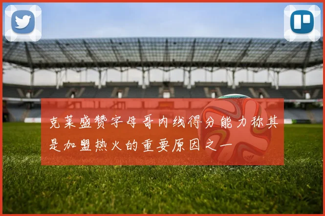 克莱盛赞字母哥内线得分能力称其是加盟热火的重要原因之一