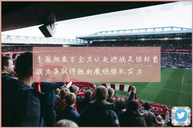 李国旭表示全力以赴迎战足协杯首战力争取得胜利展现球队实力