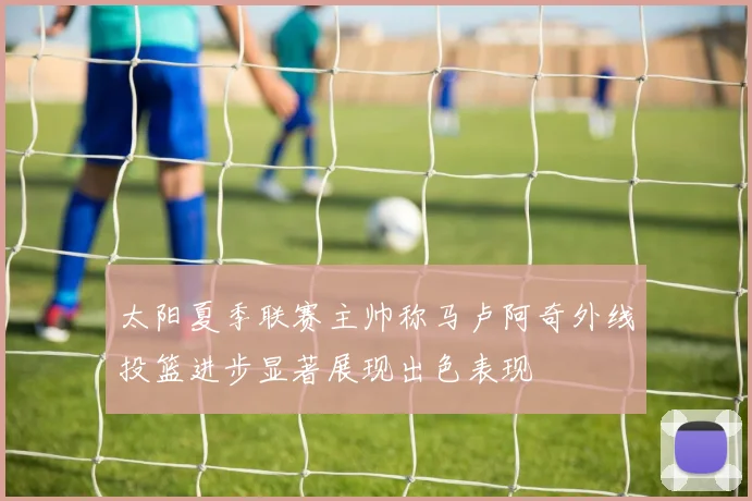 太阳夏季联赛主帅称马卢阿奇外线投篮进步显著展现出色表现