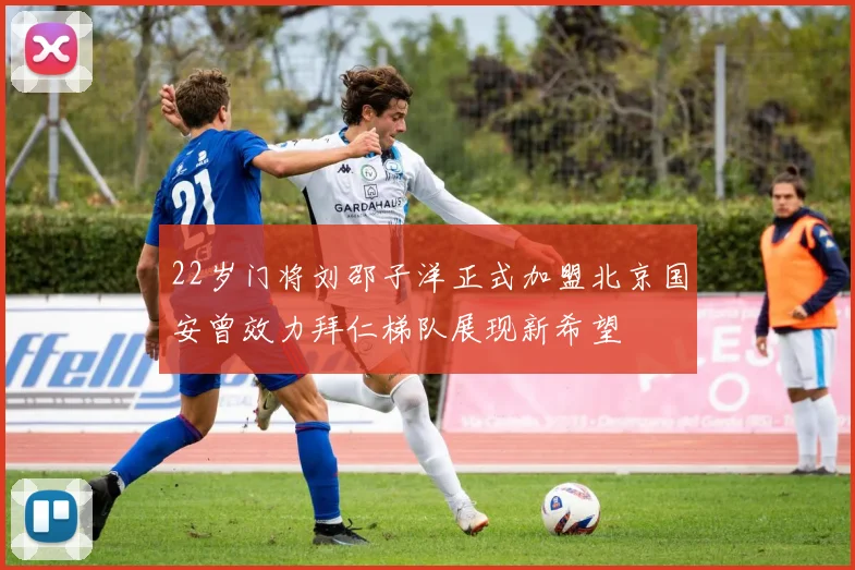 22岁门将刘邵子洋正式加盟北京国安曾效力拜仁梯队展现新希望